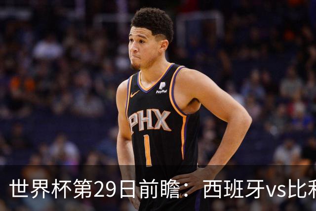 世界杯第29日前瞻：西班牙vs比利时 矛盾之巅的终极对话