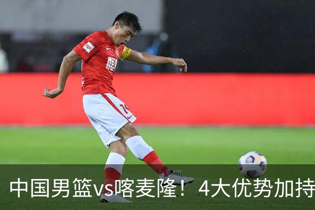 中国男篮vs喀麦隆！4大优势加持，对方有2名NBA球员，但水平一般