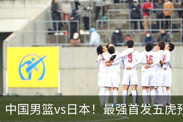 中国男篮vs日本！最强首发五虎预测：郭士强大变阵，三新星领衔