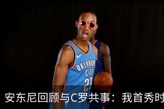 安东尼回顾与C罗共事：我首秀时他叫我放松 他41岁身体像27岁