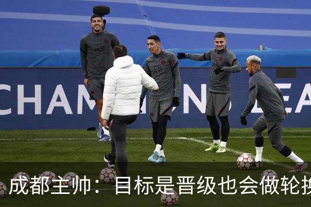 成都主帅：目标是晋级也会做轮换；西班牙也有90分钟不进球的时候