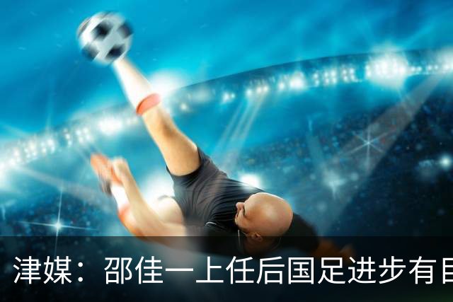 津媒：邵佳一上任后国足进步有目共睹，目前球队战术思路很清晰