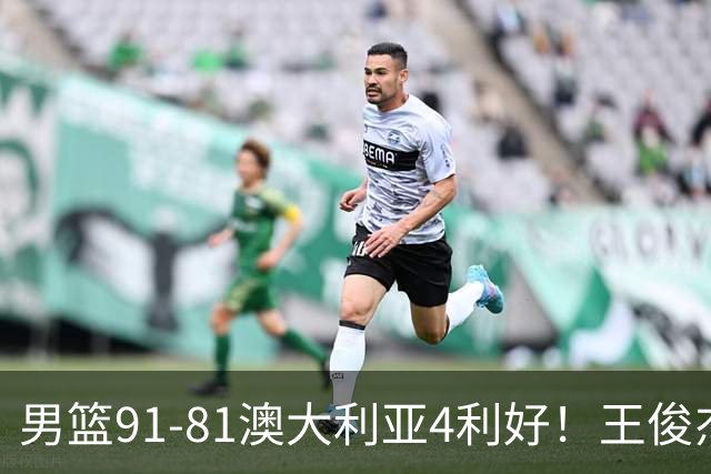男篮91-81澳大利亚4利好！王俊杰全面，2将回暖，赵继伟后场大核