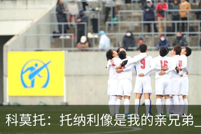 科莫托：托纳利像是我的亲兄弟 因为莫德里奇和C罗非常关注皇马