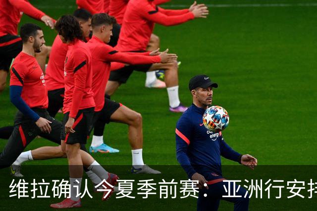 维拉确认今夏季前赛：亚洲行安排3场热身赛，在中国香港对阵拜仁