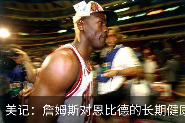 美记：詹姆斯对恩比德的长期健康和移动能力抱有极大顾虑