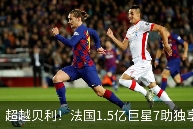 超越贝利！法国1.5亿巨星7助独享单届世界杯助攻王 2次吐饼0球留憾