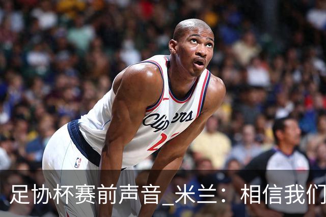 足协杯赛前声音 米兰：相信我们会在比赛中以最强状态取得好结果