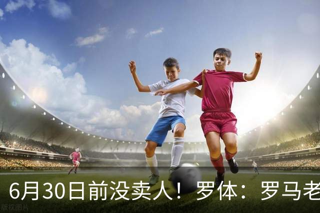 6月30日前没卖人！罗体：罗马老板想和欧足联谈判并支付千万罚款