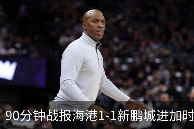 90分钟战报海港1-1新鹏城进加时 阿代米进球被吹克劳德韦斯利破门