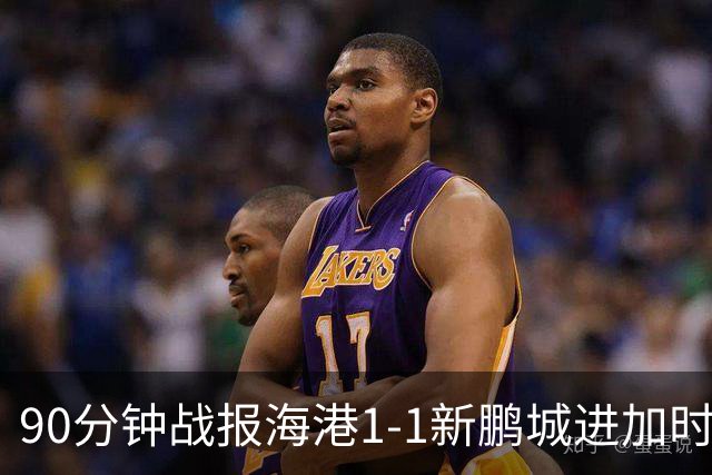90分钟战报海港1-1新鹏城进加时 阿代米进球被吹克劳德韦斯利破门