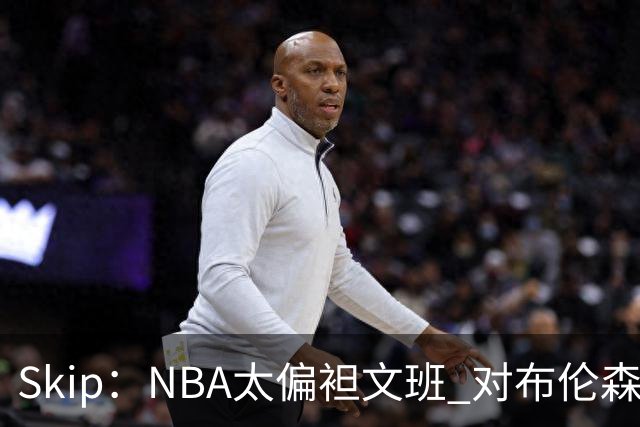 Skip：NBA太偏袒文班 对布伦森做出扎扎垫伦纳德脚的动作却没被吹
