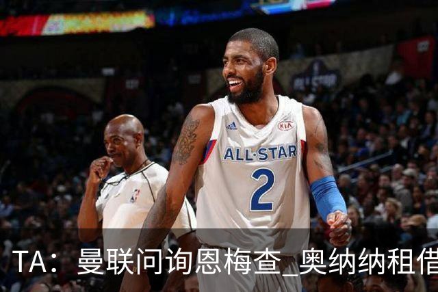 TA：曼联问询恩梅查 奥纳纳租借不含买断条款对方承担部分薪水